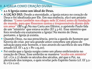 II. A IGREJA COMO CRIAÇÃO DIVINA
 2.1 A Igreja como um ideal de Deus.
 A LIÇÃO DIZ: Desde a eternidade, a Igreja estava no coração de
Deus e foi idealizada por Ele. Em sua essência, ela é um projeto
divino: “Como também nos elegeu nele [Cristo] antes da fundação
do mundo, para que fôssemos santos e irrepreensíveis diante dele
em amor” (Ef 1.4).Na sua Carta aos Efésios, o apóstolo Paulo fala
de um “mistério” que estava oculto (Ef 3.3-6). Esse mistério que
fora revelado era exatamente a Igreja! Na mente de Deus,
portanto, a Igreja já existia.
 Quando Deus, na sua presciência, previu a queda do homem que
haveria de criar, por seu grande amor concebeu um plano de
salvação para esse homem, e isso através do sacrifício do seu Filho
amado (cf. Ef 1.4,5; 1 Pe 1.19,20).
 Foi então que a Igreja surgiu como um plano embrionário no
coração de Deus. Esse embrião se manteve “oculto em mistério”
(cf. 1 Co 2.7) desde os séculos dos séculos, até que o Pai, na
plenitude dos tempos, o quis revelar pelo Espírito Santo (cf. Ef 3.2-
6; 1 Co 2.10).
 