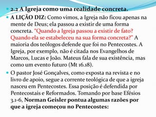  2.2 A Igreja como uma realidade concreta.
 A LIÇÃO DIZ: Como vimos, a Igreja não ficou apenas na
mente de Deus; ela passou a existir de uma forma
concreta. “Quando a Igreja passou a existir de fato?
Quando ela se estabeleceu na sua forma concreta?” A
maioria dos teólogos defende que foi no Pentecostes. A
Igreja, por exemplo, não é citada nos Evangelhos de
Marcos, Lucas e João. Mateus fala de sua existência, mas
como um evento futuro (Mt 16.18).
 O pastor José Gonçalves, como exposta na revista e no
livro de apoio, segue a corrente teológica de que a igreja
nasceu em Pentecostes. Essa posição é defendida por
Pentecostais e Reformados. Tomando por base Efésios
3.1-6, Norman Geisler pontua algumas razões por
que a igreja começou no Pentecostes:
 