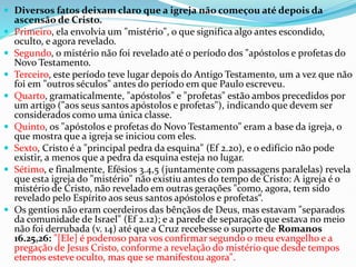  Diversos fatos deixam claro que a igreja não começou até depois da
ascensão de Cristo.
 Primeiro, ela envolvia um "mistério", o que significa algo antes escondido,
oculto, e agora revelado.
 Segundo, o mistério não foi revelado até o período dos "apóstolos e profetas do
Novo Testamento.
 Terceiro, este período teve lugar depois do Antigo Testamento, um a vez que não
foi em "outros séculos" antes do período em que Paulo escreveu.
 Quarto, gramaticalmente, "apóstolos" e "profetas" estão ambos precedidos por
um artigo ("aos seus santos apóstolos e profetas"), indicando que devem ser
considerados como uma única classe.
 Quinto, os "apóstolos e profetas do Novo Testamento" eram a base da igreja, o
que mostra que a igreja se iniciou com eles.
 Sexto, Cristo é a "principal pedra da esquina" (Ef 2.20), e o edifício não pode
existir, a menos que a pedra da esquina esteja no lugar.
 Sétimo, e finalmente, Efésios 3.4,5 (juntamente com passagens paralelas) revela
que esta igreja do "mistério" não existiu antes do tempo de Cristo: A igreja é o
mistério de Cristo, não revelado em outras gerações "como, agora, tem sido
revelado pelo Espírito aos seus santos apóstolos e profetas“.
 Os gentios não eram coerdeiros das bênçãos de Deus, mas estavam "separados
da comunidade de Israel" (Ef 2.12); e a parede de separação que estava no meio
não foi derrubada (v. 14) até que a Cruz recebesse o suporte de Romanos
16.25,26: "[Ele] é poderoso para vos confirmar segundo o meu evangelho e a
pregação de Jesus Cristo, conforme a revelação do mistério que desde tempos
eternos esteve oculto, mas que se manifestou agora".
 