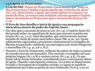  2.3 A Igreja no Pentecostes.
 A LIÇÃO DIZ: Depois do Pentecostes, Lucas destaca que “todos os
dias acrescentava o Senhor à igreja aqueles que se haviam de salvar”
(At 2.47). Dessa forma, a Igreja, que existia apenas no coração e na
mente de Deus, se tornava uma realidade concreta quando o Espírito
Santo é derramado no Pentecostes após a ressurreição de Jesus (At
2.1,2).
 O livro de Atos detalha o início da igreja e sua propagação
miraculosa através do poder do Espírito Santo.
 Dez dias após a ascensão de Jesus ao céu (At 1.9), o Espírito Santo foi
derramado sobre 120 seguidores de Jesus que estavam reunidos em
oração (At 1.15, 2.1-4). Esses discípulos, que anteriormente haviam
tremido de medo de serem associados a Jesus (Mc 14.30, 50), foram
subitamente capacitados a proclamar corajosamente o evangelho do
Messias ressuscitado, validando sua mensagem com sinais milagrosos
e maravilhas (At 2.4, 41, 3.6-7, 8.7).
 Durante a Festa de Pentecostes, milhares de judeus de todas as partes
do mundo estavam em Jerusalém. Eles ouviram o evangelho em suas
próprias línguas (At 2.5-8) e muitos creram (At 2.41; 4.4). Os que
foram salvos foram batizados, contribuindo para o crescimento diário
da igreja. Quando a perseguição começou, os crentes se dispersaram,
levando a mensagem do evangelho consigo, e a igreja se espalhou
rapidamente por todas as partes da terra conhecida (At 8.4; 11.19-21)
 