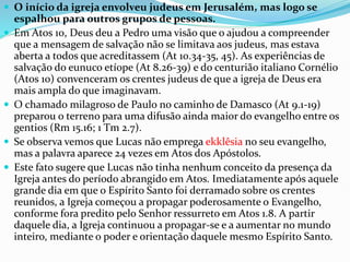  O início da igreja envolveu judeus em Jerusalém, mas logo se
espalhou para outros grupos de pessoas.
 Em Atos 10, Deus deu a Pedro uma visão que o ajudou a compreender
que a mensagem de salvação não se limitava aos judeus, mas estava
aberta a todos que acreditassem (At 10.34-35, 45). As experiências de
salvação do eunuco etíope (At 8.26-39) e do centurião italiano Cornélio
(Atos 10) convenceram os crentes judeus de que a igreja de Deus era
mais ampla do que imaginavam.
 O chamado milagroso de Paulo no caminho de Damasco (At 9.1-19)
preparou o terreno para uma difusão ainda maior do evangelho entre os
gentios (Rm 15.16; 1 Tm 2.7).
 Se observa vemos que Lucas não emprega ekklêsia no seu evangelho,
mas a palavra aparece 24 vezes em Atos dos Apóstolos.
 Este fato sugere que Lucas não tinha nenhum conceito da presença da
Igreja antes do período abrangido em Atos. Imediatamente após aquele
grande dia em que o Espírito Santo foi derramado sobre os crentes
reunidos, a Igreja começou a propagar poderosamente o Evangelho,
conforme fora predito pelo Senhor ressurreto em Atos 1.8. A partir
daquele dia, a Igreja continuou a propagar-se e a aumentar no mundo
inteiro, mediante o poder e orientação daquele mesmo Espírito Santo.
 