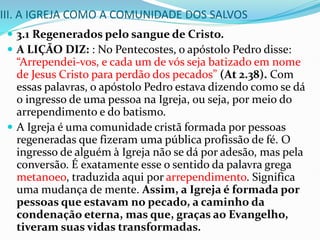 III. A IGREJA COMO A COMUNIDADE DOS SALVOS
 3.1 Regenerados pelo sangue de Cristo.
 A LIÇÃO DIZ: : No Pentecostes, o apóstolo Pedro disse:
“Arrependei-vos, e cada um de vós seja batizado em nome
de Jesus Cristo para perdão dos pecados” (At 2.38). Com
essas palavras, o apóstolo Pedro estava dizendo como se dá
o ingresso de uma pessoa na Igreja, ou seja, por meio do
arrependimento e do batismo.
 A Igreja é uma comunidade cristã formada por pessoas
regeneradas que fizeram uma pública profissão de fé. O
ingresso de alguém à Igreja não se dá por adesão, mas pela
conversão. É exatamente esse o sentido da palavra grega
metanoeo, traduzida aqui por arrependimento. Significa
uma mudança de mente. Assim, a Igreja é formada por
pessoas que estavam no pecado, a caminho da
condenação eterna, mas que, graças ao Evangelho,
tiveram suas vidas transformadas.
 