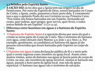  3.2 Selados pelo Espírito Santo.
 A LIÇÃO DIZ: Já foi dito que a Igreja tem sua origem no dia de
Pentecostes. Por meio do Espírito de Deus, somos batizados no Corpo
de Cristo, a Igreja, então, passamos a fazer parte dela. É exatamente
isso o que o apóstolo Paulo diz aos Coríntios na sua Primeira Carta:
“Pois todos nós fomos batizados em um Espírito, formando um
corpo, quer judeus, quer gregos, quer servos, quer livres, e todos
temos bebido de um Espírito” (1 Co 12.13).
 Diferença entre bastimos em águas e o batismo do Espírito
Santo:
 O batismo do Espírito Santo é a operação divina por meio da qual o
cristão se torna parte do Corpo de Cristo. Não é sinônimo do batismo
com água, como deixam claro Mateus 3.11; João 1.33 e Atos 1.5. Por
exemplo, geralmente, os candidatos ao batismo em águas já são
pessoas convertidas que foram batizadas pelo Espírito no corpo de
Cristo.
 O batismo em águas é uma declaração pública de fé e o meio pelo
qual o crente ingressa como membro na igreja local. Assim como
muitos irmãos, antes do batismo nas águas já fazem parte do corpo de
Cristo, ou seja, são membros da igreja invisível, muitos se batizam nas
águas, passam a fazer parte da igreja local, mas não da igreja
espiritual. O batismo nas águas não é sinônimo de salvação.
 