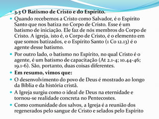  3.3 O Batismo de Cristo e do Espírito.
 Quando recebemos a Cristo como Salvador, é o Espírito
Santo que nos batiza no Corpo de Cristo. Esse é um
batismo de iniciação. Ele faz de nós membros do Corpo de
Cristo. A igreja, isto é, o Corpo de Cristo, é o elemento em
que somos batizados, e o Espírito Santo (1 Co 12.13) é o
agente desse batismo.
 Por outro lado, o batismo no Espírito, no qual Cristo é o
agente, é um batismo de capacitação (At 2.1-4; 10.44-46;
19.1-6). São, portanto, duas coisas diferentes.
 Em resumo, vimos que:
 O desenvolvimento do povo de Deus é mostrado ao longo
da Bíblia e da história cristã.
 A Igreja surgiu como o ideal de Deus na eternidade e
tornou-se realidade concreta no Pentecostes.
 Como comunidade dos salvos, a Igreja é a reunião dos
regenerados pelo sangue de Cristo e selados pelo Espírito
 