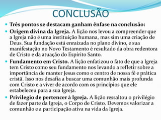 CONCLUSÃO
 Três pontos se destacam ganham ênfase na conclusão:
 Origem divina da Igreja. A lição nos levou a compreender que
a Igreja não é uma instituição humana, mas sim uma criação de
Deus. Sua fundação está enraizada no plano divino, e sua
manifestação no Novo Testamento é resultado da obra redentora
de Cristo e da atuação do Espírito Santo.
 Fundamento em Cristo. A lição enfatizou o fato de que a Igreja
tem Cristo como seu fundamento nos levando a refletir sobre a
importância de manter Jesus como o centro de nossa fé e prática
cristã. Isso nos desafia a buscar uma comunhão mais profunda
com Cristo e a viver de acordo com os princípios que ele
estabeleceu para a sua Igreja.
 Privilegio de pertencer à Igreja. A lição ressaltou o privilégio
de fazer parte da Igreja, o Corpo de Cristo. Devemos valorizar a
comunhão e a participação ativa na vida da Igreja.
 