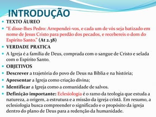 INTRODUÇÃO
 TEXTO ÁUREO
 “E disse-lhes Pedro: Arrependei-vos, e cada um de vós seja batizado em
nome de Jesus Cristo para perdão dos pecados, e recebereis o dom do
Espírito Santo.” (At 2.38)
 VERDADE PRATICA
 A Igreja é a família de Deus, comprada com o sangue de Cristo e selada
com o Espírito Santo.
 OBJETIVOS
 Descrever a trajetória do povo de Deus na Bíblia e na história;
 Apresentar a Igreja como criação divina;
 Identificar a Igreja como a comunidade de salvos.
 Definição importante: Eclesiologia é o ramo da teologia que estuda a
natureza, a origem, a estrutura e a missão da igreja cristã. Em resumo, a
eclesiologia busca compreender o significado e o propósito da igreja
dentro do plano de Deus para a redenção da humanidade.
 