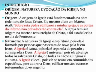  INTRODUÇÃO
 ORIGEM, NATUREZA E VOCAÇÃO DA IGREJA NO
MUNDO
 Origem: A origem da igreja está fundamentada na obra
redentora de Jesus Cristo. Ele mesmo disse em Mateus
16.18: "Sobre esta pedra edificarei a minha igreja, e as portas
do inferno não prevalecerão contra ela". A igreja tem sua
origem na morte e ressurreição de Cristo, e foi estabelecida
no dia de Pentecoste.
 Natureza: A natureza da Igreja é espiritual, pois ela é
formada por pessoas que nasceram de novo pela fé em
Jesus. A Igreja é santa, pois ela é separada do pecado e
consagrada a Deus. A Igreja é universal, pois ela abrange
todos os salvos em Cristo, de todas as nações, línguas e
culturas. A Igreja é local, pois ela se reúne em comunidades
específicas, para adorar a Deus, edificar uns aos outros e
testemunhar do evangelho.
 