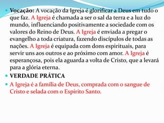  Vocação: A vocação da Igreja é glorificar a Deus em tudo o
que faz. A Igreja é chamada a ser o sal da terra e a luz do
mundo, influenciando positivamente a sociedade com os
valores do Reino de Deus. A Igreja é enviada a pregar o
evangelho a toda criatura, fazendo discípulos de todas as
nações. A Igreja é equipada com dons espirituais, para
servir uns aos outros e ao próximo com amor. A Igreja é
esperançosa, pois ela aguarda a volta de Cristo, que a levará
para a glória eterna.
 VERDADE PRÁTICA
 A Igreja é a família de Deus, comprada com o sangue de
Cristo e selada com o Espírito Santo.
 