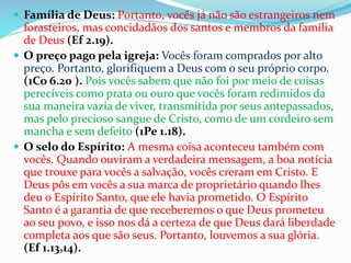  Família de Deus: Portanto, vocês já não são estrangeiros nem
forasteiros, mas concidadãos dos santos e membros da família
de Deus (Ef 2.19).
 O preço pago pela igreja: Vocês foram comprados por alto
preço. Portanto, glorifiquem a Deus com o seu próprio corpo.
(1Co 6.20 ). Pois vocês sabem que não foi por meio de coisas
perecíveis como prata ou ouro que vocês foram redimidos da
sua maneira vazia de viver, transmitida por seus antepassados,
mas pelo precioso sangue de Cristo, como de um cordeiro sem
mancha e sem defeito (1Pe 1.18).
 O selo do Espírito: A mesma coisa aconteceu também com
vocês. Quando ouviram a verdadeira mensagem, a boa notícia
que trouxe para vocês a salvação, vocês creram em Cristo. E
Deus pôs em vocês a sua marca de proprietário quando lhes
deu o Espírito Santo, que ele havia prometido. O Espírito
Santo é a garantia de que receberemos o que Deus prometeu
ao seu povo, e isso nos dá a certeza de que Deus dará liberdade
completa aos que são seus. Portanto, louvemos a sua glória.
(Ef 1.13,14).
 