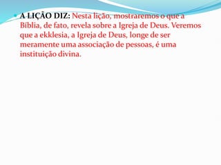  A LIÇÃO DIZ: Nesta lição, mostraremos o que a
Bíblia, de fato, revela sobre a Igreja de Deus. Veremos
que a ekklesia, a Igreja de Deus, longe de ser
meramente uma associação de pessoas, é uma
instituição divina.
 