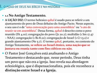 I. O POVO DE DEUS NA BÍBLIA E NA HISTÓRIA
 1.1 No Antigo Testamento.
 A LIÇÃO DIZ: O termo hebraico qahal é usado para se referir a um
ajuntamento do povo de Deus debaixo do Antigo Pacto. Nesse aspecto,
o seu uso é o de “uma convocação para uma assembleia” ou “o ato de
reunir-se em assembleia”. Dessa forma, qahal é descrito como o povo
reunido (Dt 4.10); congregação do povo (Jz 20.2); multidão (1 Sm 17.47
– NAA); congregação (1 Rs 8.22); congregação de Israel (1 Cr 13.2) e
grande ajuntamento (Ne 5.7). O termo qahal, portanto, no contexto do
Antigo Testamento, se refere ao Israel étnico, uma nação que se
juntava ou reunia tanto com fins cúlticos ou não.
 O Pastor José Gonçalves está analisando o Antigo
Testamento e destacando que, nesse período, Deus tinha
um povo que não era a igreja. Isso revela sua abordagem
eclesiológica, que é dispensacionalista, pois ele reconhece a
distinção entre Israel e a Igreja.
 