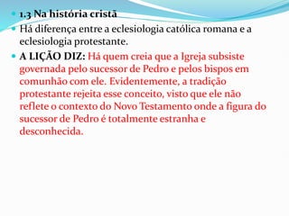  1.3 Na história cristã
 Há diferença entre a eclesiologia católica romana e a
eclesiologia protestante.
 A LIÇÃO DIZ: Há quem creia que a Igreja subsiste
governada pelo sucessor de Pedro e pelos bispos em
comunhão com ele. Evidentemente, a tradição
protestante rejeita esse conceito, visto que ele não
reflete o contexto do Novo Testamento onde a figura do
sucessor de Pedro é totalmente estranha e
desconhecida.
 