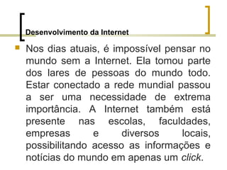 Desenvolvimento da Internet
 Nos dias atuais, é impossível pensar no
mundo sem a Internet. Ela tomou parte
dos lares de pessoas do mundo todo.
Estar conectado a rede mundial passou
a ser uma necessidade de extrema
importância. A Internet também está
presente nas escolas, faculdades,
empresas e diversos locais,
possibilitando acesso as informações e
notícias do mundo em apenas um click.
 