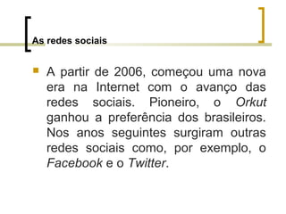 As redes sociais
 A partir de 2006, começou uma nova
era na Internet com o avanço das
redes sociais. Pioneiro, o Orkut
ganhou a preferência dos brasileiros.
Nos anos seguintes surgiram outras
redes sociais como, por exemplo, o
Facebook e o Twitter.
 