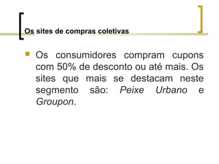 Os sites de compras coletivas
 Os consumidores compram cupons
com 50% de desconto ou até mais. Os
sites que mais se destacam neste
segmento são: Peixe Urbano e
Groupon.
 