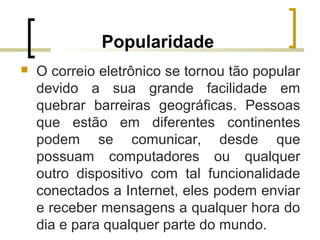 Popularidade
 O correio eletrônico se tornou tão popular
devido a sua grande facilidade em
quebrar barreiras geográficas. Pessoas
que estão em diferentes continentes
podem se comunicar, desde que
possuam computadores ou qualquer
outro dispositivo com tal funcionalidade
conectados a Internet, eles podem enviar
e receber mensagens a qualquer hora do
dia e para qualquer parte do mundo.
 