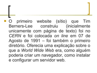  O primeiro website (sítio) que Tim
Berners-Lee construiu (inicialmente
unicamente com página de texto) foi no
CERN e foi colocada on line em 07 de
Agosto de 1991 – foi também o primeiro
diretório. Oferecia uma explicação sobre o
que a World Wide Web era, como alguém
poderia criar um navegador, como instalar
e configurar um servidor web.
 