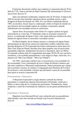 O primeiro documento católico que condenava a maçonaria data de 28 de
abril de 1738. Trata-se da bula do Papa Clemente XII, denominada In Eminenti
Apostolatus Specula.35
Após essa primeira condenação, surgiram mais de 20 outras. O papa Leão
XIII foi um dos mais ferrenhos opositores dessa sociedade secreta, a qual
designou de Reino de Satanás em 1884, 36 e sua última condenação data de
1902, na encíclica Annum Ingressi, endereçada a todos os bispos do mundo em
que alarmava da necessidade urgente de combater a maçonaria, opondo
radicalmente esta sociedade secreta ao catolicismo.
Apesar disso, há acusações sobre Paulo VI e alguns cardeais da Igreja
relacionarem-se a uma loja..37 Entretanto, todas as acusações carecem de
provas. A condenação da Igreja é forte e não muda ainda que membros do clero
tenham de alguma forma se associado à sociedade secreta.
No Brasil Império, havia clérigos maçons e a tentativa de alguns bispos
ultramontanos de adverti-los causou um importante conflito conhecido como
Questão Religiosa.38 39 O principal dos bispos antimaçônicos desta época foi
Dom Vital, bispo de Olinda. Recebeu forte apoio popular, mas foi preso pelas
autoridades imperiais, notadamente favoráveis à maçonaria. Após ser liberto,
foi chamado a Roma onde foi congratulado pelo papa, SS Pio IX, por sua brava
resistência, e foi recebido paternalmente e com alegria (o Papa, comovido, só o
chamava de "Mio Caro Olinda", "Mio Caro Olinda").
Até 1983, a pena para católicos que se associassem a essa sociedade era
de excomunhão. Com a formulação do novo Código de Direito Canônico que
não mais condenava a Maçonaria explicitamente, muitos pensaram que a Igreja
havia aceitado a mesma, no entanto a Congregação para Doutrina da Fé tratou
de esclarecer o mal entendido e afirmar que permanece a pena de excomunhão
para quem se associa a maçonaria.40
Protestantismo e Maçonaria
A Maçonaria Especulativa surgiu durante o período da reforma
protestante e é negada por algumas denominações reformadas, sendo que a
bíblia é a única regra de fé e conduta dos protestantes. Notadamente, James
Anderson, o autor da Constituição de Anderson, era um pastor presbiteriano.41
42
Espiritismo e Maçonaria
Hippolyte Léon Denizard Rivail, mais conhecido pelo seu pseudônimo
Allan Kardec, teria sido iniciado na Grande Loja Escocesa Maçônica de
Paris.43
http://www.bibliagt7.blogspot.com.br
 