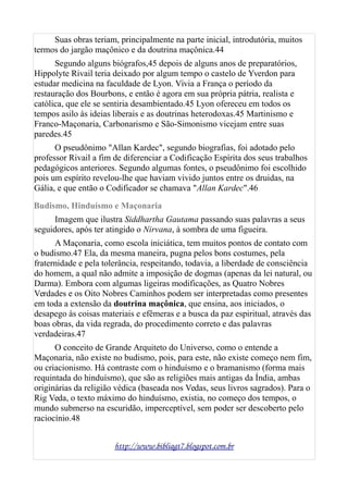 Suas obras teriam, principalmente na parte inicial, introdutória, muitos
termos do jargão maçônico e da doutrina maçônica.44
Segundo alguns biógrafos,45 depois de alguns anos de preparatórios,
Hippolyte Rivail teria deixado por algum tempo o castelo de Yverdon para
estudar medicina na faculdade de Lyon. Vivia a França o período da
restauração dos Bourbons, e então é agora em sua própria pátria, realista e
católica, que ele se sentiria desambientado.45 Lyon ofereceu em todos os
tempos asilo às ideias liberais e as doutrinas heterodoxas.45 Martinismo e
Franco-Maçonaria, Carbonarismo e São-Simonismo vicejam entre suas
paredes.45
O pseudônimo "Allan Kardec", segundo biografias, foi adotado pelo
professor Rivail a fim de diferenciar a Codificação Espírita dos seus trabalhos
pedagógicos anteriores. Segundo algumas fontes, o pseudônimo foi escolhido
pois um espírito revelou-lhe que haviam vivido juntos entre os druidas, na
Gália, e que então o Codificador se chamava "Allan Kardec".46
Budismo, Hinduísmo e Maçonaria
Imagem que ilustra Siddhartha Gautama passando suas palavras a seus
seguidores, após ter atingido o Nirvana, à sombra de uma figueira.
A Maçonaria, como escola iniciática, tem muitos pontos de contato com
o budismo.47 Ela, da mesma maneira, pugna pelos bons costumes, pela
fraternidade e pela tolerância, respeitando, todavia, a liberdade de consciência
do homem, a qual não admite a imposição de dogmas (apenas da lei natural, ou
Darma). Embora com algumas ligeiras modificações, as Quatro Nobres
Verdades e os Oito Nobres Caminhos podem ser interpretadas como presentes
em toda a extensão da doutrina maçônica, que ensina, aos iniciados, o
desapego às coisas materiais e efêmeras e a busca da paz espiritual, através das
boas obras, da vida regrada, do procedimento correto e das palavras
verdadeiras.47
O conceito de Grande Arquiteto do Universo, como o entende a
Maçonaria, não existe no budismo, pois, para este, não existe começo nem fim,
ou criacionismo. Há contraste com o hinduísmo e o bramanismo (forma mais
requintada do hinduísmo), que são as religiões mais antigas da Índia, ambas
originárias da religião védica (baseada nos Vedas, seus livros sagrados). Para o
Rig Veda, o texto máximo do hinduísmo, existia, no começo dos tempos, o
mundo submerso na escuridão, imperceptível, sem poder ser descoberto pelo
raciocínio.48
http://www.bibliagt7.blogspot.com.br
 