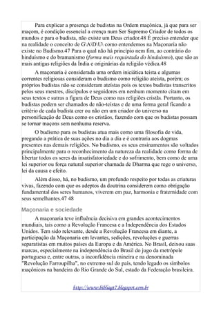 Para explicar a presença de budistas na Ordem maçônica, já que para ser
maçom, é condição essencial a crença num Ser Supremo Criador de todos os
mundos e para o budista, não existe um Deus criador.48 É preciso entender que
na realidade o conceito de GADU como entendemos na Maçonaria não
existe no Budismo.47 Para o qual não há princípio nem fim, ao contrário do
hinduísmo e do bramanismo (forma mais requintada do hinduísmo), que são as
mais antigas religiões da Índia e originárias da religião védica.48
A maçonaria é considerada uma ordem iniciática teísta e algumas
correntes religiosas consideram o budismo como religião ateísta, porém; os
próprios budistas não se consideram ateístas pois os textos budistas transcritos
pelos seus mestres, discípulos e seguidores em nenhum momento citam em
seus textos e sutras a figura de Deus como nas religiões cristãs. Portanto, os
budistas podem ser chamados de não-teístas e de uma forma geral ficando a
critério de cada budista crer ou não em um criador do universo na
personificação de Deus como os cristãos, fazendo com que os budistas possam
se tornar maçons sem nenhuma reserva.
O budismo para os budistas atua mais como uma filosofia de vida,
pregando a prática de suas ações no dia a dia e é contraria aos dogmas
presentes nas demais religiões. No budismo, os seus ensinamentos são voltados
principalmente para o reconhecimento da natureza da realidade como forma de
libertar todos os seres da insatisfatoriedade e do sofrimento, bem como de uma
lei superior ou força natural superior chamada de Dharma que rege o universo,
lei da causa e efeito.
Além disso, há, no budismo, um profundo respeito por todas as criaturas
vivas, fazendo com que os adeptos da doutrina considerem como obrigação
fundamental dos seres humanos, viverem em paz, harmonia e fraternidade com
seus semelhantes.47 48
Maçonaria e sociedade
A maçonaria teve influência decisiva em grandes acontecimentos
mundiais, tais como a Revolução Francesa e a Independência dos Estados
Unidos. Tem sido relevante, desde a Revolução Francesa em diante, a
participação da Maçonaria em levantes, sedições, revoluções e guerras
separatistas em muitos países da Europa e da América. No Brasil, deixou suas
marcas, especialmente na independência do Brasil do jugo da metrópole
portuguesa e, entre outras, a inconfidência mineira e na denominada
"Revolução Farroupilha", no extremo sul do país, tendo legado os símbolos
maçônicos na bandeira do Rio Grande do Sul, estado da Federação brasileira.
http://www.bibliagt7.blogspot.com.br
 