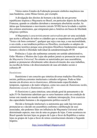 Vários outros Estados da Federação possuem símbolos maçônicos nas
suas bandeiras, como Minas Gerais, por exemplo.
A divulgação dos direitos do homem e da ideia de um governo
republicano inspirou a Maçonaria no Brasil, em particular depois da Revolução
Francesa, quando os cidadãos derrubam a monarquia absolutista secular. As
ideias que fermentaram o movimento (século XVIII) havia levedado o espírito
dos colonos americanos, que emigraram para a América em busca de liberdade
religiosa e política.
A Maçonaria é caracteristicamente universalista por ser uma sociedade
que aceita a afiliação de todos os cidadãos que se enquadrarem na qualificação
"livres e de bons costumes", qualquer que seja a sua raça, a sua nacionalidade,
o seu credo, a sua tendência política ou filosófica, excetuados os adeptos do
comunismo teorético porque seus princípios filosóficos fundamentais negam ao
homem o direito à liberdade individual da autodeterminação.49 50
Potências e Lojas são autônomas somente em sentido administrativo,
Grão–Mestres e Mestres das Lojas não podem jamais se pronunciar em nome
da Maçonaria Universal. No entanto se autorizados por suas assembleias,
podem se pronunciar oficialmente sobre desenvolvimento dos seus trabalhos,
na escolha da forma e do direcionamento de suas atividades sociais e
culturais.49
Iluminismo
Iluminismo é um conceito que sintetiza diversas tradições filosóficas,
sociais, políticas,correntes intelectuais e atitudes religiosas. Pode-se falar
mesmo em diversos micro-iluminismos, diferenciando especificidades
temporais, regionais e de matiz religioso, como nos casos de Iluminismo tardio,
Iluminismo escocês e Iluminismo católico.51
O Iluminismo é, para sintetizar, uma atitude geral de pensamento e de
ação.51 Os iluministas admitiam que os seres humanos estão em condição de
tornar este mundo um mundo melhor - mediante introspecção, livre exercício
das capacidades humanas e do engajamento político-social.52
Devido a formação intelectual e a autonomia que cada loja tem para
pronunciar-se e decidir em assembleia conforme a deliberação de seus
associadas, não podemos falar em influência da Maçonaria Universal sobre
determinado aspecto, mas sim de uma ou grupos de lojas. Como aconteceu no
Brasil quando haviam lojas ou grupos de Lojas a favor da República e outras
lojas ou grupos de Lojas a favor de reinos constitucionais durante o Segundo
Império.
http://www.bibliagt7.blogspot.com.br
 