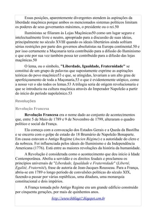 Essas posições, aparentemente divergentes atendem às aspirações da
liberdade maçônica porque ambos os mencionados sistemas políticos limitam
os poderes de seus governantes máximos, o presidente ou o rei.50
Iluministas se filiaram às Lojas Maçônicas50 como um lugar seguro e
intelectualmente livre e neutro, apropriado para a discussão de suas ideias,
principalmente no século XVIII quando os ideais libertários ainda sofriam
sérias restrições por parte dos governos absolutistas na Europa continental.50 e
por isso certamente a Maçonaria teria contribuído para a difusão do Iluminismo
e que este por sua vez também possa ter contribuído para a difusão das lojas
maçônicas.50
O lema, ou o símbolo, "Liberdade, Igualdade, Fraternidade" se
constitui de um grupo de palavras que supostamente exprime as aspirações
teóricas do povo maçônico53 e que, se atingidas, levariam a um alto grau de
aperfeiçoamento de toda a Maçonaria,53 o que é evidentemente utópico, como
a nosso ver o são todos os lemas.53 A trilogia seria de origem revolucionaria e
que se introduziu na cultura maçônica através do Imperador Napoleão a partir
do início do período napoleônico.53
Revoluções
Revolução Francesa
Revolução Francesa era o nome dado ao conjunto de acontecimentos
que, entre 5 de Maio de 1789 e 9 de Novembro de 1799, alteraram o quadro
político e social da França.
Ela começa com a convocação dos Estados Gerais e a Queda da Bastilha
e se encerra com o golpe de estado do 18 Brumário de Napoleão Bonaparte.
Em causa estavam o Antigo Regime (Ancien Régime) e a autoridade do clero e
da nobreza. Foi influenciada pelos ideais do Iluminismo e da Independência
Americana (1776). Está entre as maiores revoluções da história da humanidade.
A Revolução é considerada como o acontecimento que deu início à Idade
Contemporânea. Aboliu a servidão e os direitos feudais e proclamou os
princípios universais de "Liberdade, Igualdade e Fraternidade" (Liberté,
Egalité, Fraternité), frase de autoria de Jean-Jacques Rousseau. Para a França,
abriu-se em 1789 o longo período de convulsões políticas do século XIX,
fazendo-a passar por várias repúblicas, uma ditadura, uma monarquia
constitucional e dois impérios.
A França tomada pelo Antigo Regime era um grande edifício construído
por cinquenta gerações, por mais de quinhentos anos.
http://www.bibliagt7.blogspot.com.br
 