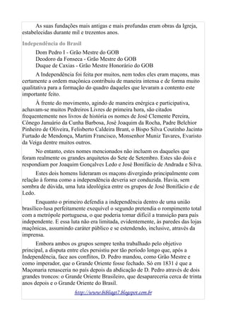 As suas fundações mais antigas e mais profundas eram obras da Igreja,
estabelecidas durante mil e trezentos anos.
Independência do Brasil
Dom Pedro I - Grão Mestre do GOB
Deodoro da Fonseca - Grão Mestre do GOB
Duque de Caxias - Grão Mestre Honorário do GOB
A Independência foi feita por muitos, nem todos eles eram maçons, mas
certamente a ordem maçônica contribuiu de maneira intensa e de forma muito
qualitativa para a formação do quadro daqueles que levaram a contento este
importante feito.
À frente do movimento, agindo de maneira enérgica e participativa,
achavam-se muitos Pedreiros Livres de primeira hora, são citados
frequentemente nos livros de história os nomes de José Clemente Pereira,
Cônego Januário da Cunha Barbosa, José Joaquim da Rocha, Padre Belchior
Pinheiro de Oliveira, Felisberto Caldeira Brant, o Bispo Silva Coutinho Jacinto
Furtado de Mendonça, Martim Francisco, Monsenhor Muniz Tavares, Evaristo
da Veiga dentre muitos outros.
No entanto, estes nomes mencionados não incluem os daqueles que
foram realmente os grandes arquitetos do Sete de Setembro. Estes são dois e
respondiam por Joaquim Gonçalves Ledo e José Bonifácio de Andrada e Silva.
Estes dois homens lideraram os maçons divergindo principalmente com
relação à forma como a independência deveria ser conduzida. Havia, sem
sombra de dúvida, uma luta ideológica entre os grupos de José Bonifácio e de
Ledo.
Enquanto o primeiro defendia a independência dentro de uma união
brasílico-lusa perfeitamente exequível o segundo pretendia o rompimento total
com a metrópole portuguesa, o que poderia tornar difícil a transição para país
independente. E essa luta não era limitada, evidentemente, às paredes das lojas
maçônicas, assumindo caráter público e se estendendo, inclusive, através da
imprensa.
Embora ambos os grupos sempre tenha trabalhado pelo objetivo
principal, a disputa entre eles persistiu por tão período longo que, após a
Independência, face aos conflitos, D. Pedro mandou, como Grão Mestre e
como imperador, que o Grande Oriente fosse fechado. Só em 1831 é que a
Maçonaria renasceria no país depois da abdicação de D. Pedro através de dois
grandes troncos: o Grande Oriente Brasileiro, que desapareceria cerca de trinta
anos depois e o Grande Oriente do Brasil.
http://www.bibliagt7.blogspot.com.br
 