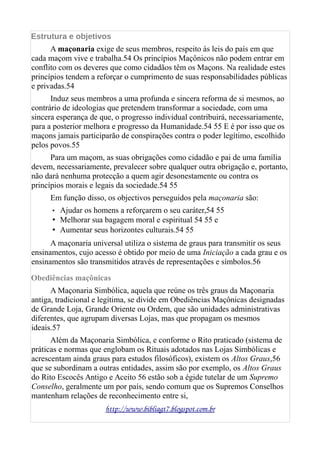 Estrutura e objetivos
A maçonaria exige de seus membros, respeito às leis do país em que
cada maçom vive e trabalha.54 Os princípios Maçônicos não podem entrar em
conflito com os deveres que como cidadãos têm os Maçons. Na realidade estes
princípios tendem a reforçar o cumprimento de suas responsabilidades públicas
e privadas.54
Induz seus membros a uma profunda e sincera reforma de si mesmos, ao
contrário de ideologias que pretendem transformar a sociedade, com uma
sincera esperança de que, o progresso individual contribuirá, necessariamente,
para a posterior melhora e progresso da Humanidade.54 55 E é por isso que os
maçons jamais participarão de conspirações contra o poder legítimo, escolhido
pelos povos.55
Para um maçom, as suas obrigações como cidadão e pai de uma família
devem, necessariamente, prevalecer sobre qualquer outra obrigação e, portanto,
não dará nenhuma protecção a quem agir desonestamente ou contra os
princípios morais e legais da sociedade.54 55
Em função disso, os objectivos perseguidos pela maçonaria são:
• Ajudar os homens a reforçarem o seu caráter,54 55
• Melhorar sua bagagem moral e espiritual 54 55 e
• Aumentar seus horizontes culturais.54 55
A maçonaria universal utiliza o sistema de graus para transmitir os seus
ensinamentos, cujo acesso é obtido por meio de uma Iniciação a cada grau e os
ensinamentos são transmitidos através de representações e símbolos.56
Obediências maçônicas
A Maçonaria Simbólica, aquela que reúne os três graus da Maçonaria
antiga, tradicional e legítima, se divide em Obediências Maçônicas designadas
de Grande Loja, Grande Oriente ou Ordem, que são unidades administrativas
diferentes, que agrupam diversas Lojas, mas que propagam os mesmos
ideais.57
Além da Maçonaria Simbólica, e conforme o Rito praticado (sistema de
práticas e normas que englobam os Rituais adotados nas Lojas Simbólicas e
acrescentam ainda graus para estudos filosóficos), existem os Altos Graus,56
que se subordinam a outras entidades, assim são por exemplo, os Altos Graus
do Rito Escocês Antigo e Aceito 56 estão sob a égide tutelar de um Supremo
Conselho, geralmente um por país, sendo comum que os Supremos Conselhos
mantenham relações de reconhecimento entre si,
http://www.bibliagt7.blogspot.com.br
 