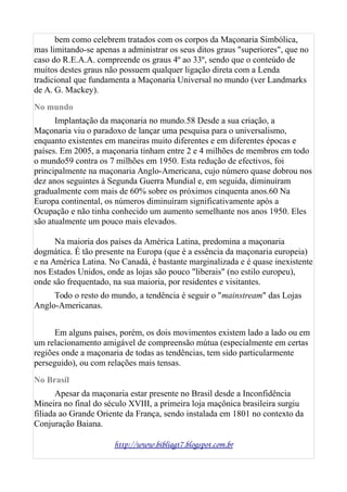 bem como celebrem tratados com os corpos da Maçonaria Simbólica,
mas limitando-se apenas a administrar os seus ditos graus "superiores", que no
caso do R.E.A.A. compreende os graus 4º ao 33º, sendo que o conteúdo de
muitos destes graus não possuem qualquer ligação direta com a Lenda
tradicional que fundamenta a Maçonaria Universal no mundo (ver Landmarks
de A. G. Mackey).
No mundo
Implantação da maçonaria no mundo.58 Desde a sua criação, a
Maçonaria viu o paradoxo de lançar uma pesquisa para o universalismo,
enquanto existentes em maneiras muito diferentes e em diferentes épocas e
países. Em 2005, a maçonaria tinham entre 2 e 4 milhões de membros em todo
o mundo59 contra os 7 milhões em 1950. Esta redução de efectivos, foi
principalmente na maçonaria Anglo-Americana, cujo número quase dobrou nos
dez anos seguintes à Segunda Guerra Mundial e, em seguida, diminuíram
gradualmente com mais de 60% sobre os próximos cinquenta anos.60 Na
Europa continental, os números diminuíram significativamente após a
Ocupação e não tinha conhecido um aumento semelhante nos anos 1950. Eles
são atualmente um pouco mais elevados.
Na maioria dos países da América Latina, predomina a maçonaria
dogmática. É tão presente na Europa (que é a essência da maçonaria europeia)
e na América Latina. No Canadá, é bastante marginalizada e é quase inexistente
nos Estados Unidos, onde as lojas são pouco "liberais" (no estilo europeu),
onde são frequentado, na sua maioria, por residentes e visitantes.
Todo o resto do mundo, a tendência é seguir o "mainstream" das Lojas
Anglo-Americanas.
Em alguns países, porém, os dois movimentos existem lado a lado ou em
um relacionamento amigável de compreensão mútua (especialmente em certas
regiões onde a maçonaria de todas as tendências, tem sido particularmente
perseguido), ou com relações mais tensas.
No Brasil
Apesar da maçonaria estar presente no Brasil desde a Inconfidência
Mineira no final do século XVIII, a primeira loja maçônica brasileira surgiu
filiada ao Grande Oriente da França, sendo instalada em 1801 no contexto da
Conjuração Baiana.
http://www.bibliagt7.blogspot.com.br
 