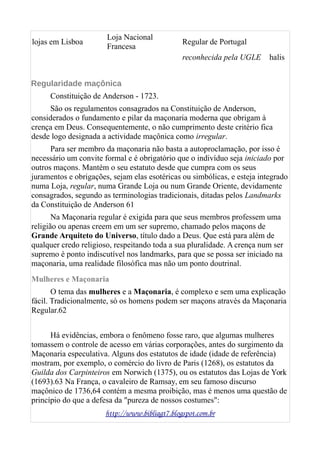 lojas em Lisboa
Loja Nacional
Francesa
Regular de Portugal
reconhecida pela UGLE halis
Regularidade maçônica
Constituição de Anderson - 1723.
São os regulamentos consagrados na Constituição de Anderson,
considerados o fundamento e pilar da maçonaria moderna que obrigam à
crença em Deus. Consequentemente, o não cumprimento deste critério fica
desde logo designada a actividade maçônica como irregular.
Para ser membro da maçonaria não basta a autoproclamação, por isso é
necessário um convite formal e é obrigatório que o indivíduo seja iniciado por
outros maçons. Mantém o seu estatuto desde que cumpra com os seus
juramentos e obrigações, sejam elas esotéricas ou simbólicas, e esteja integrado
numa Loja, regular, numa Grande Loja ou num Grande Oriente, devidamente
consagrados, segundo as terminologias tradicionais, ditadas pelos Landmarks
da Constituição de Anderson 61
Na Maçonaria regular é exigida para que seus membros professem uma
religião ou apenas creem em um ser supremo, chamado pelos maçons de
Grande Arquiteto do Universo, título dado a Deus. Que está para além de
qualquer credo religioso, respeitando toda a sua pluralidade. A crença num ser
supremo é ponto indiscutível nos landmarks, para que se possa ser iniciado na
maçonaria, uma realidade filosófica mas não um ponto doutrinal.
Mulheres e Maçonaria
O tema das mulheres e a Maçonaria, é complexo e sem uma explicação
fácil. Tradicionalmente, só os homens podem ser maçons através da Maçonaria
Regular.62
Há evidências, embora o fenômeno fosse raro, que algumas mulheres
tomassem o controle de acesso em várias corporações, antes do surgimento da
Maçonaria especulativa. Alguns dos estatutos de idade (idade de referência)
mostram, por exemplo, o comércio do livro de Paris (1268), os estatutos da
Guilda dos Carpinteiros em Norwich (1375), ou os estatutos das Lojas de York
(1693).63 Na França, o cavaleiro de Ramsay, em seu famoso discurso
maçônico de 1736,64 contém a mesma proibição, mas é menos uma questão de
princípio do que a defesa da "pureza de nossos costumes":
http://www.bibliagt7.blogspot.com.br
 
