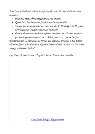 Este ć um trabalho de coleta de informações contidas em vários sites na 
internet! 
• Muito se fala sobre a maçonaria e sua origem!
• Quem foi o fundador; ou fundadores da maçonaria? 
• Dizem que a maçonaria ć um instrumento de Deus (G.A.D.U.) para o 
aperfeiçoamento espiritual do ser humano! 
• Outros dizem que é mais uma forma astuciosa de seduzir e enganar 
pessoas ingenuas, inocentes e credulas para o exercito de lucifer!
Existem as fontes oficiais; e as fontes não oficiais! Vejamos o que dizem 
algumas fontes não oficiais; e algumas fontes oficiais! Leia ate o fim e tire 
suas proprias conclusões!
Que Deus, Jesus Cristo e o Espirito Santo. Ilumine teu caminho!
http://www.bibliagt7.blogspot.com.br
 