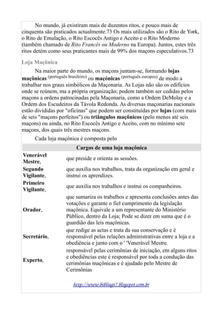 No mundo, já existiram mais de duzentos ritos, e pouco mais de
cinquenta são praticados actualmente.73 Os mais utilizados são o Rito de York,
o Rito de Emulação, o Rito Escocês Antigo e Aceito e o Rito Moderno
(também chamado de Rito Francês ou Moderno na Europa). Juntos, estes três
ritos detém como seus praticantes mais de 99% dos maçons especulativos.73
Loja Maçônica
Na maior parte do mundo, os maçons juntam-se, formando lojas
maçônicas (português brasileiro) ou maçónicas (português europeu) de modo a
trabalhar nos graus simbólicos da Maçonaria. As Lojas não são os edifícios
onde se reúnem, ma a própria organização; podem também ser cedidas pelos
maçons a ordens patrocinadas pela Maçonaria, como a Ordem DeMolay e a
Ordem dos Escudeiros da Távola Redonda. As diversas maçonarias nacionais
estão divididas por "oficinas" que podem ser constituídas por lojas (com mais
de seis "maçons perfeitos") ou triângulos maçônicos (pelo menos até seis
maçons) ou ainda, no Rito Escocês Antigo e Aceito, com no mínimo sete
maçons, dos quais três mestres maçons.
Cada loja maçônica é composta pelo
Cargos de uma loja maçônica
Venerável
Mestre,
que preside e orienta as sessões.
Segundo
Vigilante,
que auxilia nos trabalhos, trata da organização em geral e
instrui os aprendizes.
Primeiro
Vigilante,
que auxilia nos trabalhos e instrui os companheiros.
Orador,
que sumariza os trabalhos e apresenta conclusões antes das
votações e garante o fiel cumprimento da legislação
maçônica. Equivale a um representante do Ministério
Público, dentro da Loja; Pode se dizer em suma que é o
guardião das leis maçônicas.
Secretário,
que redige as actas e trata da sua conservação e é
responsável pelas relações administrativas entre a loja e a
obediência e junto com o ' 'Venerável Mestre.
Experto,
responsável pelas cerimônias de iniciação, em alguns ritos
e obediências este é responsável por toda a condução das
cerimônias maçônicas e é ajudado pelo Mestre de
Cerimônias
http://www.bibliagt7.blogspot.com.br
 