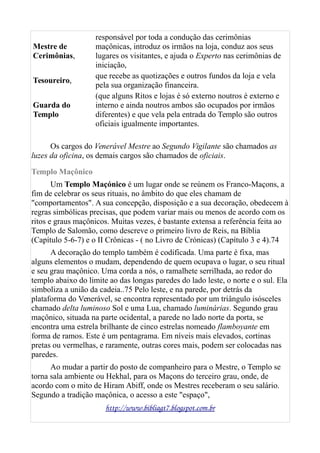 Mestre de
Cerimônias,
responsável por toda a condução das cerimônias
maçônicas, introduz os irmãos na loja, conduz aos seus
lugares os visitantes, e ajuda o Experto nas cerimônias de
iniciação,
Tesoureiro,
que recebe as quotizações e outros fundos da loja e vela
pela sua organização financeira.
Guarda do
Templo
(que alguns Ritos e lojas é só externo noutros é externo e
interno e ainda noutros ambos são ocupados por irmãos
diferentes) e que vela pela entrada do Templo são outros
oficiais igualmente importantes.
Os cargos do Venerável Mestre ao Segundo Vigilante são chamados as
luzes da oficina, os demais cargos são chamados de oficiais.
Templo Maçônico
Um Templo Maçónico é um lugar onde se reúnem os Franco-Maçons, a
fim de celebrar os seus rituais, no âmbito do que eles chamam de
"comportamentos". A sua concepção, disposição e a sua decoração, obedecem à
regras simbólicas precisas, que podem variar mais ou menos de acordo com os
ritos e graus maçônicos. Muitas vezes, é bastante extensa a referência feita ao
Templo de Salomão, como descreve o primeiro livro de Reis, na Bíblia
(Capítulo 5-6-7) e o II Crônicas - ( no Livro de Crónicas) (Capítulo 3 e 4).74
A decoração do templo também é codificada. Uma parte é fixa, mas
alguns elementos o mudam, dependendo de quem ocupava o lugar, o seu ritual
e seu grau maçônico. Uma corda a nós, o ramalhete serrilhada, ao redor do
templo abaixo do limite ao das longas paredes do lado leste, o norte e o sul. Ela
simboliza a união da cadeia..75 Pelo leste, e na parede, por detrás da
plataforma do Venerável, se encontra representado por um triângulo isósceles
chamado delta luminoso Sol e uma Lua, chamado luminárias. Segundo grau
maçônico, situada na parte ocidental, a parede no lado norte da porta, se
encontra uma estrela brilhante de cinco estrelas nomeado flamboyante em
forma de ramos. Este é um pentagrama. Em níveis mais elevados, cortinas
pretas ou vermelhas, e raramente, outras cores mais, podem ser colocadas nas
paredes.
Ao mudar a partir do posto de companheiro para o Mestre, o Templo se
torna sala ambiente ou Hekhal, para os Maçons do terceiro grau, onde, de
acordo com o mito de Hiram Abiff, onde os Mestres receberam o seu salário.
Segundo a tradição maçônica, o acesso a este "espaço",
http://www.bibliagt7.blogspot.com.br
 