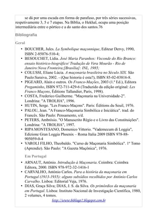 se dá por uma escada em forma de parafuso, por três séries sucessivas,
respetivamente 3, 5 e 7 etapas. Na Bíblia, o Hekhal, ocupa uma posição
intermediária entre o pórtico e a do santo dos santos.76
Bibliografia
Geral
• BOUCHER, Jules. La Symbolique maçonnique, Editeur Dervy, 1990,
ISBN 2-85076-510-4;
• BESOUCHET, Lídia. José Maria Paranhos: Visconde do Rio Branco:
ensaio histórico-biográfico/ Tradução de Vera Mourão - Rio de
Janeiro:Nova Fronteira;[Brasília]: INL, 1985;
• COLUSSI, Eliane Lúcia. A maçonaria brasileira no Século XIX. São
Paulo:Saraiva, 2002. - (Que historia é esta?), ISBN 85-02-03816-8.
• PIGEARD, Alain e outros. Os Franco-Mações, 2003 (1.ª Ed.), Editora
Pregaminho, ISBN 972-711-429-6 (Traduzido da edição original: Les
Francs-Maçons, Éditions Tallandier, Paris, 1998).
• COSTA, Frederico Guilherme. "Maçonaria na Universidade-2".
Londrina: "A TROLHA", 1996.
• HUTIN, Serge. "Les Francs-Maçons". Paris: Éditions du Seuil, 1976.
• PALOU, Jean. "A Franco-Maçonaria Simbólica e Iniciática". trad. do
Francês. São Paulo: Pensamento, s/d.
• PETERS, Ambrósio. "O Manuscrito Régio e o Livro das Constituições".
Londrina: "A TROLHA", 1997.
• RIPAMONTESANO, Domenico Vittorio. "Vademecum di Loggia",
Edizione Gran Loggia Phoenix – Roma Italia 2009 ISBN 978-88-
905059-0-4
• VAROLI FILHO, Theobaldo. "Curso de Maçonaria Simbólica". 1º Tomo
(Aprendiz). São Paulo: "A Gazeta Maçônica", 1976.
Em Portugal
• ARNAUT, António. Introdução à Maçonaria. Coimbra: Coimbra
Editora, 2000. ISBN 978-972-32-1416-1
• CARVALHO, António Carlos. Para a história da maçonaria em
Portugal (1913-1935): alguns subsídios recolhidos por António Carlos
Carvalho. Lisboa: Editorial Veja, 1976.
• DIAS, Graça Silva; DIAS, J. S. da Silva. Os primórdios da maçonaria
em Portugal. Lisboa: Instituto Nacional de Investigação Científica, 1980,
2 volumes, 4 tomos.
http://www.bibliagt7.blogspot.com.br
 