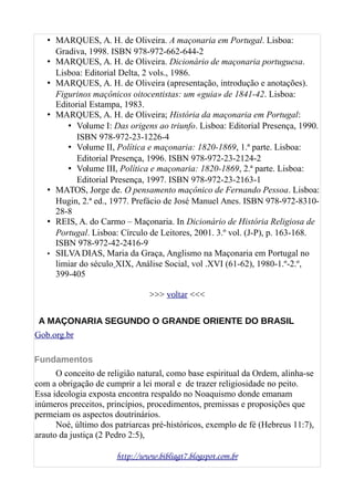 • MARQUES, A. H. de Oliveira. A maçonaria em Portugal. Lisboa:
Gradiva, 1998. ISBN 978-972-662-644-2
• MARQUES, A. H. de Oliveira. Dicionário de maçonaria portuguesa.
Lisboa: Editorial Delta, 2 vols., 1986.
• MARQUES, A. H. de Oliveira (apresentação, introdução e anotações).
Figurinos maçônicos oitocentistas: um «guia» de 1841-42. Lisboa:
Editorial Estampa, 1983.
• MARQUES, A. H. de Oliveira; História da maçonaria em Portugal:
• Volume I: Das origens ao triunfo. Lisboa: Editorial Presença, 1990.
ISBN 978-972-23-1226-4
• Volume II, Política e maçonaria: 1820-1869, 1.ª parte. Lisboa:
Editorial Presença, 1996. ISBN 978-972-23-2124-2
• Volume III, Política e maçonaria: 1820-1869, 2.ª parte. Lisboa:
Editorial Presença, 1997. ISBN 978-972-23-2163-1
• MATOS, Jorge de. O pensamento maçônico de Fernando Pessoa. Lisboa:
Hugin, 2.ª ed., 1977. Prefácio de José Manuel Anes. ISBN 978-972-8310-
28-8
• REIS, A. do Carmo – Maçonaria. In Dicionário de História Religiosa de
Portugal. Lisboa: Círculo de Leitores, 2001. 3.º vol. (J-P), p. 163-168.
ISBN 978-972-42-2416-9
• SILVADIAS, Maria da Graça, Anglismo na Maçonaria em Portugal no
limiar do século XIX, Análise Social, vol .XVI (61-62), 1980-1.º-2.º,
399-405
>>> voltar <<<
A MAÇONARIA SEGUNDO O GRANDE ORIENTE DO BRASIL
Gob.org.br
Fundamentos
O conceito de religião natural, como base espiritual da Ordem, alinha-se
com a obrigação de cumprir a lei moral e de trazer religiosidade no peito.
Essa ideologia exposta encontra respaldo no Noaquismo donde emanam
inúmeros preceitos, princípios, procedimentos, premissas e proposições que
permeiam os aspectos doutrinários.
Noé, último dos patriarcas pré-históricos, exemplo de fé (Hebreus 11:7),
arauto da justiça (2 Pedro 2:5),
http://www.bibliagt7.blogspot.com.br
 
