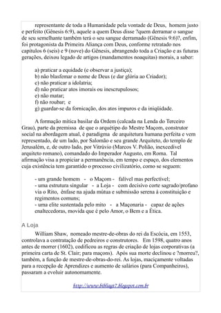 representante de toda a Humanidade pela vontade de Deus, homem justo
e perfeito (Gênesis 6:9), aquele a quem Deus disse ?quem derramar o sangue
de seu semelhante também terá o seu sangue derramado (Gênesis 9:6)?, enfim,
foi protagonista da Primeira Aliança com Deus, conforme retratado nos
capítulos 6 (seis) e 9 (nove) do Gênesis, abrangendo toda a Criação e as futuras
gerações, deixou legado de artigos (mandamentos noaquitas) morais, a saber:
a) praticar a equidade (e observar a justiça);
b) não blasfemar o nome de Deus (e dar glória ao Criador);
c) não praticar a idolatria;
d) não praticar atos imorais ou inescrupulosos;
e) não matar;
f) não roubar; e
g) guardar-se da fornicação, dos atos impuros e da iniqüidade.
A formação mítica basilar da Ordem (calcada na Lenda do Terceiro
Grau), parte da premissa de que o arquétipo do Mestre Maçom, construtor
social na abordagem atual, é paradigma de arquitetura humana perfeita e vem
representado, de um lado, por Salomão e seu grande Arquiteto, do templo de
Jerusalém, e, de outro lado, por Vitrúvio (Marcos V. Polião, inexcedível
arquiteto romano), comandado do Imperador Augusto, em Roma. Tal
afirmação visa a propiciar a permanência, em tempo e espaço, dos elementos
cuja existência tem garantido o processo civilizatório, como se seguem:
- um grande homem - o Maçom - falível mas perfectível;
- uma estrutura singular - a Loja - com decisivo corte sagrado/profano
via o Rito, ênfase na ajuda mútua e submissão serena à constituição e
regimentos comuns;
- uma elite sustentada pelo mito - a Maçonaria - capaz de ações
enaltecedoras, movida que é pelo Amor, o Bem e a Ética.
A Loja
William Shaw, nomeado mestre-de-obras do rei da Escócia, em 1553,
controlava a contratação de pedreiros e construtores. Em 1598, quatro anos
antes de morrer (1602), codificou as regras de criação de lojas corporativas (a
primeira carta de St. Clair; para maçons). Após sua morte declinou e ?morreu?,
também, a função de mestre-de-obras-do-rei. As lojas, maciçamente voltadas
para a recepção de Aprendizes e aumento de salários (para Companheiros),
passaram a evoluir autonomamente.
http://www.bibliagt7.blogspot.com.br
 