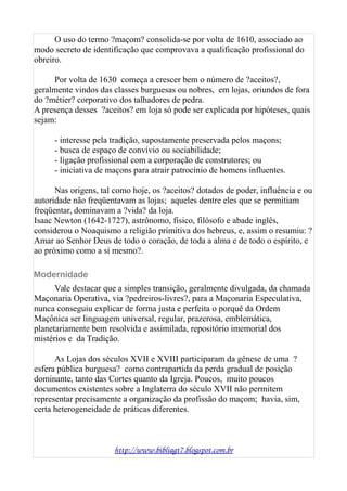 O uso do termo ?maçom? consolida-se por volta de 1610, associado ao
modo secreto de identificação que comprovava a qualificação profissional do
obreiro.
Por volta de 1630 começa a crescer bem o número de ?aceitos?,
geralmente vindos das classes burguesas ou nobres, em lojas, oriundos de fora
do ?métier? corporativo dos talhadores de pedra.
A presença desses ?aceitos? em loja só pode ser explicada por hipóteses, quais
sejam:
- interesse pela tradição, supostamente preservada pelos maçons;
- busca de espaço de convívio ou sociabilidade;
- ligação profissional com a corporação de construtores; ou
- iniciativa de maçons para atrair patrocínio de homens influentes.
Nas origens, tal como hoje, os ?aceitos? dotados de poder, influência e ou
autoridade não freqüentavam as lojas; aqueles dentre eles que se permitiam
freqüentar, dominavam a ?vida? da loja.
Isaac Newton (1642-1727), astrônomo, físico, filósofo e abade inglês,
considerou o Noaquismo a religião primitiva dos hebreus, e, assim o resumiu: ?
Amar ao Senhor Deus de todo o coração, de toda a alma e de todo o espírito, e
ao próximo como a si mesmo?.
Modernidade
Vale destacar que a simples transição, geralmente divulgada, da chamada
Maçonaria Operativa, via ?pedreiros-livres?, para a Maçonaria Especulativa,
nunca conseguiu explicar de forma justa e perfeita o porquê da Ordem
Maçônica ser linguagem universal, regular, prazerosa, emblemática,
planetariamente bem resolvida e assimilada, repositório imemorial dos
mistérios e da Tradição.
As Lojas dos séculos XVII e XVIII participaram da gênese de uma ?
esfera pública burguesa? como contrapartida da perda gradual de posição
dominante, tanto das Cortes quanto da Igreja. Poucos, muito poucos
documentos existentes sobre a Inglaterra do século XVII não permitem
representar precisamente a organização da profissão do maçom; havia, sim,
certa heterogeneidade de práticas diferentes.
http://www.bibliagt7.blogspot.com.br
 