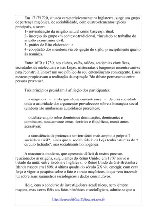 Em 1717/1720, situado caracteristicamente na Inglaterra, surge um grupo
de pertença maçônica, de sociabilidade, com quatro elementos típicos
principais, a saber:
1- reivindicação da religião natural como base espiritual;
2- inserção do grupo em contexto tradicional, vinculado ao trabalho do
artesão e construtor civil;
3- prática de Rito elaborado; e
4- cooptação dos membros via obrigação de sigilo, principalmente quanto
às reuniões.
Entre 1670 e 1730, nos clubes, cafés, salões, academias científicas,
sociedades de intelectuais e, nas Lojas, aristocratas e burgueses encontravam-se
para ?construir juntos? um uso público do seu entendimento convergente. Esses
espaços propiciavam a realização da aspiração ?do debate permanente entre
pessoas privadas?.
Três princípios presidiam à afiliação dos participantes:
a exigência - ainda que não se concretizasse - de uma sociedade
onde a autoridade dos argumentos prevalecesse sobre a hierarquia social
(embora não anulasse as autoridades presentes);
o debate amplo sobre domínios e dominações, dominantes e
dominados, notadamente obras literárias e filosóficas, nunca antes
acessíveis;
a consciência de pertença a um território mais amplo, a própria ?
sociedade civil?, ainda que a sociabilidade da Loja tenha natureza de ?
círculo fechado?, mas socialmente homogênea.
A maçonaria moderna, que apresenta déficit de textos precisos
relacionados às origens, surgiu antes do Reino Unido; em 1707 houve o
tratado da união entre Escócia e Inglaterra; o Reino Unido da Grã-Bretanha e
Irlanda nasceu em 1808. A última quadra do século XX viu emergir, com certa
força e vigor, a pesquisa sobre o fato e o trato maçônicos, o que vem trazendo
luz sobre seus parâmetros sociológicos e dados constitutivos.
Hoje, com o concurso de investigadores acadêmicos, nem sempre
maçons, mas atores fiéis aos fatos históricos e sociológicos, admite-se que a
http://www.bibliagt7.blogspot.com.br
 