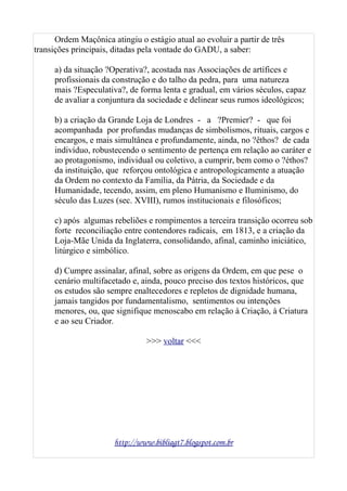 Ordem Maçônica atingiu o estágio atual ao evoluir a partir de três
transições principais, ditadas pela vontade do GADU, a saber:
a) da situação ?Operativa?, acostada nas Associações de artífices e
profissionais da construção e do talho da pedra, para uma natureza
mais ?Especulativa?, de forma lenta e gradual, em vários séculos, capaz
de avaliar a conjuntura da sociedade e delinear seus rumos ideológicos;
b) a criação da Grande Loja de Londres - a ?Premier? - que foi
acompanhada por profundas mudanças de simbolismos, rituais, cargos e
encargos, e mais simultânea e profundamente, ainda, no ?êthos? de cada
indivíduo, robustecendo o sentimento de pertença em relação ao caráter e
ao protagonismo, individual ou coletivo, a cumprir, bem como o ?éthos?
da instituição, que reforçou ontológica e antropologicamente a atuação
da Ordem no contexto da Família, da Pátria, da Sociedade e da
Humanidade, tecendo, assim, em pleno Humanismo e Iluminismo, do
século das Luzes (sec. XVIII), rumos institucionais e filosóficos;
c) após algumas rebeliões e rompimentos a terceira transição ocorreu sob
forte reconciliação entre contendores radicais, em 1813, e a criação da
Loja-Mãe Unida da Inglaterra, consolidando, afinal, caminho iniciático,
litúrgico e simbólico.
d) Cumpre assinalar, afinal, sobre as origens da Ordem, em que pese o
cenário multifacetado e, ainda, pouco preciso dos textos históricos, que
os estudos são sempre enaltecedores e repletos de dignidade humana,
jamais tangidos por fundamentalismo, sentimentos ou intenções
menores, ou, que signifique menoscabo em relação à Criação, à Criatura
e ao seu Criador.
>>> voltar <<<
http://www.bibliagt7.blogspot.com.br
 