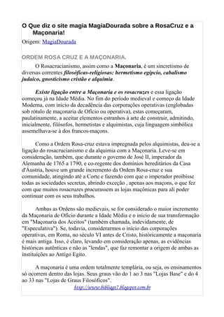 O Que diz o site magia MagiaDourada sobre a RosaCruz e a
Maçonaria!
Origem: MagiaDourada
ORDEM ROSA CRUZ E A MAÇONARIA.
O Rosacrucianismo, assim como a Maçonaria, é um sincretismo de
diversas correntes filosóficas-religiosas: hermetismo egípcio, cabalismo
judaico, gnosticismo cristão e alquimia.
Existe ligação entre a Maçonaria e os rosacruzes e essa ligação
começou já na Idade Média. No fim do período medieval e começo da Idade
Moderna, com inicio da decadência das corporações operativas (englobadas
sob rótulo de maçonaria de Ofício ou operativa), estas começaram,
paulatinamente, a aceitar elementos estranhos à arte de construir, admitindo,
inicialmente, filósofos, hermetistas e alquimistas, cuja linguagem simbólica
assemelhava-se à dos francos-maçons.
Como a Ordem Rosa-cruz estava impregnada pelos alquimistas, deu-se a
ligação do rosacrucianismo e da alquimia com a Maçonaria. Leve-se em
consideração, também, que durante o governo de José II, imperador da
Alemanha de 1765 a 1790, e co-regente dos domínios hereditários da Casa
d'Áustria, houve um grande incremento da Ordem Rosa-cruz e sua
comunidade, atingindo até a Corte e fazendo com que o imperador proibisse
todas as sociedades secretas, abrindo exceção , apenas aos maçons, o que fez
com que muitos rosacruzes procurassem as lojas maçônicas para alí poder
continuar com os seus trabalhos.
Ambas as Ordens são medievais, se for considerado o maior incremento
da Maçonaria de Ofício durante a Idade Média e o início de sua transformação
em "Maçonaria dos Aceitos" (também chamada, indevidamente, de
"Especulativa"). Se, todavia, considerarmos o início das corporações
operativas, em Roma, no século VI antes de Cristo, históricamente a maçonaria
é mais antiga. Isso, é claro, levando em consideração apenas, as evidências
históricas autênticas e não as "lendas", que faz remontar a origem de ambas as
instituições ao Antigo Egito.
A maçonaria é uma ordem totalmente templária, ou seja, os ensinamentos
só ocorrem dentro das lojas. Seus graus vão do 1 ao 3 nas "Lojas Base" e do 4
ao 33 nas "Lojas de Graus Filosóficos".
http://www.bibliagt7.blogspot.com.br
 