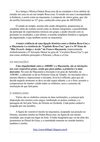 Já a Antiga e Mística Ordem Rosa-cruz dá ao estudante o livre arbítrio de
estudar em casa ou em um templo Rosa-cruz. O estudo em casa é acompanhado
à distância, e assim como na maçonaria, é composto de vários graus, que vão
do neófito (iniciante) ao 12º grau, conhecido como grau do ARTESÃO.
O estudo no templo, mesmo não sendo obrigatório, proporciona ao
estudante além do contato social como os demais integrantes, a possibilidade
de participar de experimentos místicos em grupo, e poder discutir com os
presentes os resultados, e por último, a reunião templária fortalece a egrégora
da organização, o que também ocorre na maçonaria.
A maior evidência de uma ligação histórica entre a Ordem Rosa-Cruz e
a Maçonaria é a existência do "Capítulo Rosa-Cruz" que é o 18º Grau do
"Rito Escocês Antigo e Aceito" da Franco-Maçonaria, (representando
simbolicamente a 9ª Iniciação Menor no grau de "Cavaleiro Rosa-Cruz"), que
tem como símbolos principais o Pelicano, a Rosa e a Cruz.
AS INICIAÇÕES
Uma singularidade entre a AMORC e a Maçonaria, são as iniciações
nos seus respectivos graus, sendo que para ambas, a primeira é a mais
marcante. No caso da Maçonaria a iniciação é no grau de Aprendiz, na
AMORC, a admissão se dá no Primeiro Grau de Templo. As iniciações têm o
mesmo objetivo, impressionar o iniciante, levá-lo à reflexão, para que ele
decida naquele momento se deve ou não seguir adiante, e se o fizer, assumir o
compromisso de manter velado todos os símbolos, usos e costumes da
instituição de que fará parte.
O SIMBOLISMO
Vários são os símbolos comuns às duas instituições, a começar pela
disposição dos mestres com cargos, lembrando os pontos cardeais, e a
passagem do Sol pela Terra, do Oriente ao Ocidente. Cada ponto cardeal é
ocupado por um membro.
A figura do venerável mestre na maçonaria, ocupando sua posição no
Oriente, encontra similar na Ordem Rosa-cruz, na figura de um mestre
instalado, que ocupa seu lugar no leste. A linha imaginária que vai do altar dos
juramentos ao Painel do Grau, e a caminhada somente no sentido horário,
também é similar.
http://www.bibliagt7.blogspot.com.br
 