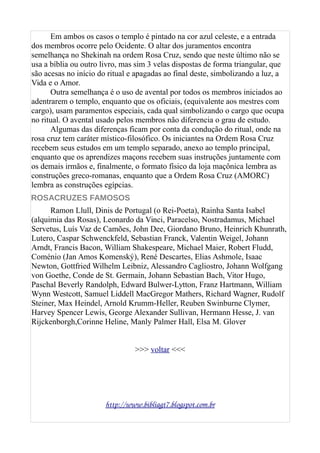 Em ambos os casos o templo é pintado na cor azul celeste, e a entrada
dos membros ocorre pelo Ocidente. O altar dos juramentos encontra
semelhança no Shekinah na ordem Rosa Cruz, sendo que neste último não se
usa a bíblia ou outro livro, mas sim 3 velas dispostas de forma triangular, que
são acesas no início do ritual e apagadas ao final deste, simbolizando a luz, a
Vida e o Amor.
Outra semelhança é o uso de avental por todos os membros iniciados ao
adentrarem o templo, enquanto que os oficiais, (equivalente aos mestres com
cargo), usam paramentos especiais, cada qual simbolizando o cargo que ocupa
no ritual. O avental usado pelos membros não diferencia o grau de estudo.
Algumas das diferenças ficam por conta da condução do ritual, onde na
rosa cruz tem caráter místico-filosófico. Os iniciantes na Ordem Rosa Cruz
recebem seus estudos em um templo separado, anexo ao templo principal,
enquanto que os aprendizes maçons recebem suas instruções juntamente com
os demais irmãos e, finalmente, o formato físico da loja maçônica lembra as
construções greco-romanas, enquanto que a Ordem Rosa Cruz (AMORC)
lembra as construções egípcias.
ROSACRUZES FAMOSOS
Ramon Llull, Dinis de Portugal (o Rei-Poeta), Rainha Santa Isabel
(alquimia das Rosas), Leonardo da Vinci, Paracelso, Nostradamus, Michael
Servetus, Luís Vaz de Camões, John Dee, Giordano Bruno, Heinrich Khunrath,
Lutero, Caspar Schwenckfeld, Sebastian Franck, Valentin Weigel, Johann
Arndt, Francis Bacon, William Shakespeare, Michael Maier, Robert Fludd,
Coménio (Jan Amos Komenský), René Descartes, Elias Ashmole, Isaac
Newton, Gottfried Wilhelm Leibniz, Alessandro Cagliostro, Johann Wolfgang
von Goethe, Conde de St. Germain, Johann Sebastian Bach, Vitor Hugo,
Paschal Beverly Randolph, Edward Bulwer-Lytton, Franz Hartmann, William
Wynn Westcott, Samuel Liddell MacGregor Mathers, Richard Wagner, Rudolf
Steiner, Max Heindel, Arnold Krumm-Heller, Reuben Swinburne Clymer,
Harvey Spencer Lewis, George Alexander Sullivan, Hermann Hesse, J. van
Rijckenborgh,Corinne Heline, Manly Palmer Hall, Elsa M. Glover
>>> voltar <<<
http://www.bibliagt7.blogspot.com.br
 
