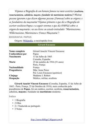 Vejamos a Biografia de um homem famoso no meio esotérico (ocultista,
rosacrucianista, cabalista, maçom e fundador do martinismo moderno)! Muitas 
pessoas ignoram o que dizem algumas pessoas (Famosas) sobre as origens; e 
os fundadores da maçonaria! Vejamos primeiro o que diz a Biografia do 
escritor ocultista Papus; e a seguir veremos o que diz PAPUS sobre: a 
origem da maçonaria ; no seu livro; ou estudo intitulado: “Martinesismo, 
Willermosismo, Martinismo e Franco Maçonaria”!
BIOGRAFIA: PAPUS
Origem: Wikipedia, a enciclopédia livre.
Gérard Encausse
Nome completo Gérard Anaclet Vincent Encausse
Conhecido(a) por Papus
Nascimento 13 de Julho de 1865
Corunha, Espanha
Morte 25 de outubro de 1916 (51 anos)
Paris, França
Nacionalidade França
Progenitores Mãe: Irene Perez
Pai: Louis Encausse (químico)
Cônjuge Madame J. Robert
Ocupação Médico, militar, ocultista
Gérard Anaclet Vincent Encausse (Corunha, Espanha, 13 de Julho de
1865 - Paris, França, 25 de Outubro de 1916), mais conhecido pelo
pseudônimo de Papus, foi um médico, escritor, ocultista, rosacrucianista,
cabalista, maçom e fundador do martinismo moderno.
Índice
• 1 Biografia
• 2 Obra
• 2.1 Traduzida ao português
• 3 Notas
http://www.bibliagt7.blogspot.com.br
 