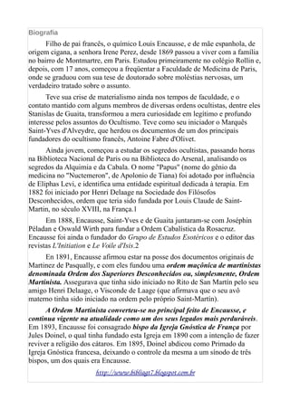 Biografia
Filho de pai francês, o químico Louis Encausse, e de mãe espanhola, de
origem cigana, a senhora Irene Perez, desde 1869 passou a viver com a família
no bairro de Montmartre, em Paris. Estudou primeiramente no colégio Rollin e,
depois, com 17 anos, começou a freqüentar a Faculdade de Medicina de Paris,
onde se graduou com sua tese de doutorado sobre moléstias nervosas, um
verdadeiro tratado sobre o assunto.
Teve sua crise de materialismo ainda nos tempos de faculdade, e o
contato mantido com alguns membros de diversas ordens ocultistas, dentre eles
Stanislas de Guaita, transformou a mera curiosidade em legítimo e profundo
interesse pelos assuntos do Ocultismo. Teve como seu iniciador o Marquês
Saint-Yves d'Alveydre, que herdou os documentos de um dos principais
fundadores do ocultismo francês, Antoine Fabre d'Olivet.
Ainda jovem, começou a estudar os segredos ocultistas, passando horas
na Biblioteca Nacional de Paris ou na Biblioteca do Arsenal, analisando os
segredos da Alquimia e da Cabala. O nome "Papus" (nome do gênio da
medicina no "Nuctemeron", de Apolonio de Tiana) foi adotado por influência
de Eliphas Levi, e identifica uma entidade espiritual dedicada à terapia. Em
1882 foi iniciado por Henri Delaage na Sociedade dos Filósofos
Desconhecidos, ordem que teria sido fundada por Louis Claude de Saint-
Martin, no século XVIII, na França.1
Em 1888, Encausse, Saint-Yves e de Guaita juntaram-se com Joséphin
Péladan e Oswald Wirth para fundar a Ordem Cabalística da Rosacruz.
Encausse foi ainda o fundador do Grupo de Estudos Esotéricos e o editor das
revistas L'Initiation e Le Voile d'Isis.2
En 1891, Encausse afirmou estar na posse dos documentos originais de
Martinez de Pasqually, e com eles fundou uma ordem maçônica de martinistas
denominada Ordem dos Superiores Desconhecidos ou, simplesmente, Ordem
Martinista. Assegurava que tinha sido iniciado no Rito de San Martín pelo seu
amigo Henri Delaage, o Visconde de Laage (que afirmava que o seu avô
materno tinha sido iniciado na ordem pelo próprio Saint-Martín).
A Ordem Martinista converteu-se no principal feito de Encausse, e
continua vigente na atualidade como um dos seus legados mais perduráveis.
Em 1893, Encausse foi consagrado bispo da Igreja Gnóstica de França por
Jules Doinel, o qual tinha fundado esta Igreja em 1890 com a intenção de fazer
reviver a religião dos cátaros. Em 1895, Doinel abdicou como Primado da
Igreja Gnóstica francesa, deixando o controle da mesma a um sínodo de três
bispos, um dos quais era Encausse.
http://www.bibliagt7.blogspot.com.br
 