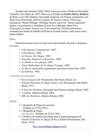 Durante este período (1894, 1895), Encausse esteve filiado na Sociedade
Teosófica. Em Março de 1895, filiou-se ao Templo da Golden Dawn Ahathoor
de Paris, e em 1897 fundou a Sociedade Alquímica de França, juntamente com
Saint-Yves d'Alveydre, Jollivet Castelot, de Guaita e outros.3 Encausse
reconhecia "Maitre Philippe" (Philippe Nizier) como seu "mestre espiritual",
porém o seu primeiro e verdadeiro mestre foi o Marquês Saint-Yves
d'Alveydre, já citado. Faleceu em 25 de outubro de 1916 de tuberculose,
contraída nas linhas de batalha da Primeira Grande Guerra, onde atuou como
major-médico.
Obra
Gérard Encausse escreveu uma vasta obra literária, da qual se destacam
os livros:
• L'Occultisme Contemporain, 1887.
• L'Occultisme, 1890.
• La Science Des Mages, 1892.
• Anarchie, Indolence et Synarchie, 1894.
• Le Diable et l'occultisme, 1895.
• Traite Méthodique De La Magie Pratique, 1898.
• La Russie Aujourd'hui, juntamente com Jean Carrère Niet, 1902.
• La Kabbale, 1903.
Traduzida ao português
• Reencarnação, Ed. Pensamento, São Paulo, Brasil, s/d.
• Tratado Elementar de Magia Prática, Ed. Pensamento, São Paulo,
Brasil, 1973.
• O Tarô dos Boêmios, Sociedade das Ciências Antigas, Brasil, 1985.
• A Cabala, Martins Editora, 2003.
• ABC do Ocultismo, Martins Editora, 2003.
Notas
1. ↑ Biografia de Papus hermanubis
. Visitado em 27/Fev/2011.
2. ↑ Biografia de Papus
(em francês). Visitado em 27/Fev/2011.
3. ↑ Prefácio do tradutor da edição para a língua portuguesa de
Tratado Elementar de Magia Prática (Editora Pensamento, São
Paulo, 1973).
http://www.bibliagt7.blogspot.com.br
 