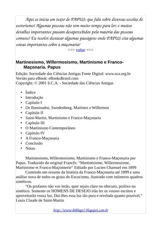 Aqui se inicia um texto de PAPUS; que fala sobre diversas escolas de 
esoterismo! Algumas pessoas não tem muito tempo para ler; e muitos 
detalhes importantes passam desapercebidos pela maioria das pessoas 
comuns! Eu resolvi destacar algumas passagens onde PAPUS cita algumas 
coisas importantes sobre a maçonaria! 
>>> voltar <<<
Martinesismo, Willermosismo, Martinismo e Franco-
Maçonaria. Papus
Edição: Sociedade das Ciências Antigas Fonte Digital: www.sca.org.br
Versão para eBook: eBooksBrasil.com
Copyright: © 2001 S.C.A. - Sociedade das Ciências Antigas
• Índice
• Introdução
• Capítulo I
• Os Iluminados, Swedenborg, Martinez e Willermoz
• Capítulo II
• Saint-Martin, Martinismo e Franco-Maçonaria
• Capítulo III
• O Martinismo Contemporâneo
• Capítulo IV
• A Franco-Maçonaria
• Conclusão
• Notas
Martinesismo, Willermosismo, Martinismo e Franco-Maçonaria por
Papus. Traduzido do original Francês: “Martinésisme, Willermosisme,
Martinisme et Franco-Maçonnerie” Editado por Lucien Chamuel em 1899
Contendo um resumo da história da Franco-Maçonaria até 1899 e uma
análise nova de todos os graus do Escocismo, ilustrado com inúmeros quadros
sintéticos.
“Os profanos não vos lerão, quer sejais claro ou obscuro, prolixo ou
sintético. Somente os HOMENS DE DESEJO irão ler os vossos escritos e
aproveitarão vossa luz. Dai-lhes essa luz tão pura e revelada quanto possível.”
Louis Claude de Saint-Martin
http://www.bibliagt7.blogspot.com.br
 