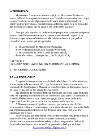 INTRODUÇÃO
Muitos erros foram cometidos em relação ao Movimento Martinista;
muitas calúnias foram proferidas contra seus fundadores e suas doutrinas, o que
torna necessário elucidar alguns pontos de sua história, esclarecendo os
objetivos deste movimento, estabelecendo a diferença entre ele e os propósitos
das diversas sociedades que se ligam a um simbolismo qualquer.
Para que todo membro da Ordem e todo pesquisador consciencioso possa
destruir definitivamente tais calúnias, iremos expor de modo imparcial os
diferentes aspectos que o Movimento Martinista conheceu, e que podem
enquadrar-se em quatro grandes períodos:
a-) O Martinesismo de Martinez de Pasqually;
b-) O Willermosismo de Jean-Baptiste Willermoz;
c-) O Martinismo de Louis Claude de Saint-Martin;
d-) O Martinismo contemporâneo (fim do século XIX).
CAPÍTULO 1
OS ILUMINADOS, SWEDENBORG, MARTINEZ E WILLERMOZ
1. – OS ILUMINADOS CRISTÃOS
1.1 – A ROSA-CRUZ
É impossível compreender a essência do Martinismo de todas as épocas,
se antes não estabelecermos a diferença fundamental existente entre uma
Sociedade de Iluminados e a Maçonaria. Uma Sociedade de Iluminados liga-se
ao Invisível por um ou por vários de seus chefes.
Seu princípio de existência tem sua origem em um plano supra-humano;
toda sua organização administrativa se faz de cima para baixo. Os membros da
fraternidade obedecem a seus chefes, obrigação que se torna ainda mais
importante à medida que os membros entram no círculo interior.
A Maçonaria não está ligada ao Invisível por nenhum vínculo. Seu
princípio de existência tem sua origem em seus membros e em nada mais. Toda
sua organização administrativa se faz de baixo para cima, com seleções
sucessivas por eleição.
Infere-se disso que esta última forma de fraternidade nada pode produzir
para fortificar sua existência a não ser cartas constitutivas e papéis
administrativos, comuns a toda sociedade profana; enquanto as Ordens de
Iluminados baseiam-se, sempre, no Princípio do Invisível que as dirige.
http://www.bibliagt7.blogspot.com.br
 