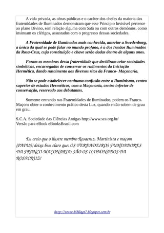 A vida privada, as obras públicas e o caráter dos chefes da maioria das
fraternidades de Iluminados demonstram que esse Princípio Invisível pertence
ao plano Divino, sem relação alguma com Satã ou com outros demônios, como
insinuam os clérigos, assustados com o progresso dessas sociedades.
A Fraternidade de Iluminados mais conhecida, anterior a Swedenborg,
a única da qual se pode falar no mundo profano, é a dos Irmãos Iluminados
da Rosa-Cruz, cuja constituição e chave serão dadas dentro de alguns anos.
Foram os membros dessa fraternidade que decidiram criar sociedades
simbólicas, encarregadas de conservar os rudimentos da Iniciação
Hermética, dando nascimento aos diversos ritos da Franco- Maçonaria.
Não se pode estabelecer nenhuma confusão entre o Iluminismo, centro
superior de estudos Herméticos, com a Maçonaria, centro inferior de
conservação, reservado aos debutantes.
Somente entrando nas Fraternidades de Iluminados, podem os Franco-
Maçons obter o conhecimento prático desta Luz, quando então sobem de grau
em grau.
S.C.A. Sociedade das Ciências Antigas http://www.sca.org.br/
Versão para eBook eBooksBrasil.com
Eu creio que o ilustre membro Rosacruz, Martinista e maçom 
(PAPUS) deixa bem claro que: OS VERDADEIROS FUNDADORES 
DA FRANCO­MAÇONARIA; SÃO OS ILUMINADOS DA 
ROSACRUZ!
http://www.bibliagt7.blogspot.com.br
 