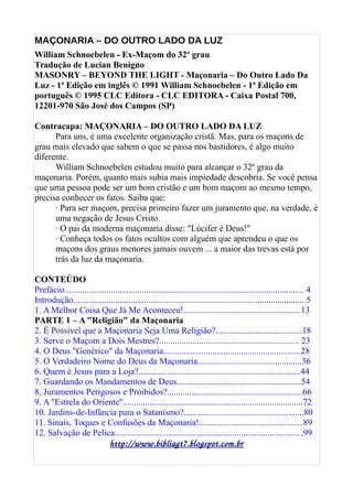 MAÇONARIA – DO OUTRO LADO DA LUZ
William Schnoebelen - Ex-Maçom do 32º grau
Tradução de Lucian Benigno
MASONRY – BEYOND THE LIGHT - Maçonaria – Do Outro Lado Da
Luz - 1ª Edição em inglês © 1991 William Schnoebelen - 1ª Edição em
português © 1995 CLC Editora - CLC EDITORA - Caixa Postal 700,
12201-970 São José dos Campos (SP)
Contracapa: MAÇONARIA – DO OUTRO LADO DA LUZ
Para uns, é uma excelente organização cristã. Mas, para os maçons de
grau mais elevado que sabem o que se passa nos bastidores, é algo muito
diferente.
William Schnoebelen estudou muito para alcançar o 32º grau da
maçonaria. Porém, quanto mais subia mais impiedade descobria. Se você pensa
que uma pessoa pode ser um bom cristão e um bom maçom ao mesmo tempo,
precisa conhecer os fatos. Saiba que:
· Para ser maçom, precisa primeiro fazer um juramento que, na verdade, é
uma negação de Jesus Cristo.
· O pai da moderna maçonaria disse: "Lúcifer é Deus!"
· Conheça todos os fatos ocultos com alguém que aprendeu o que os
maçons dos graus menores jamais ouvem ... a maior das trevas está por
trás da luz da maçonaria.
CONTEÚDO
Prefácio............................................................................................................ 4
Introdução........................................................................................................ 5
1. A Melhor Coisa Que Já Me Aconteceu!.....................................................13
PARTE 1 – A "Religião" da Maçonaria
2. É Possível que a Maçonaria Seja Uma Religião?.......................................18
3. Serve o Maçom a Dois Mestres?............................................................... 23
4. O Deus "Genérico" da Maçonaria..............................................................28
5. O Verdadeiro Nome do Deus da Maçonaria...............................................36
6. Quem é Jesus para a Loja?.........................................................................44
7. Guardando os Mandamentos de Deus........................................................54
8. Juramentos Perigosos e Proibidos?.............................................................66
9. A "Estrela do Oriente".................................................................................72
10. Jardins-de-Infância para o Satanismo?......................................................80
11. Sinais, Toques e Confusões da Maçonaria!...............................................89
12. Salvação de Pelica.....................................................................................99
http://www.bibliagt7.blogspot.com.br
 