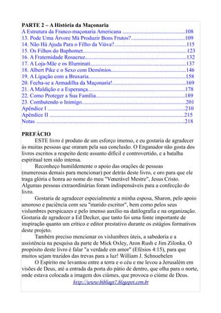 PARTE 2 – A História da Maçonaria
A Estrutura da Franco-maçonaria Americana .............................................108
13. Pode Uma Árvore Má Produzir Bons Frutos?.......................................109
14. Não Há Ajuda Para o Filho da Viúva?....................................................115
15. Os Filhos do Baphomet...........................................................................123
16. A Fraternidade Rosacruz.........................................................................132
17. A Loja-Mãe e os Illuminati.....................................................................137
18. Albert Pike e o Sexo com Demônios......................................................146
19. A Ligação com a Bruxaria......................................................................158
20. Fecha-se a Armadilha da Maçonaria!.....................................................169
21. A Maldição e a Esperança......................................................................178
22. Como Proteger a Sua Família................................................................189
23. Combatendo o Inimigo...........................................................................201
Apêndice I ...................................................................................................210
Apêndice II .................................................................................................215
Notas ...........................................................................................................218
PREFÁCIO
ESTE livro é produto de um esforço imenso, e eu gostaria de agradecer
às muitas pessoas que oraram pela sua conclusão. O Enganador não gosta dos
livros escritos a respeito deste assunto difícil e controvertido, e a batalha
espiritual tem sido intensa.
Reconheço humildemente o apoio das orações de pessoas
(numerosas demais para mencionar) por detrás deste livro, e oro para que ele
traga glória e honra ao nome do meu "Venerável Mestre", Jesus Cristo.
Algumas pessoas extraordinárias foram indispensáveis para a confecção do
livro.
Gostaria de agradecer especialmente a minha esposa, Sharon, pelo apoio
amoroso e paciência com seu "marido escritor", bem como pelos seus
vislumbres perspicazes e pelo imenso auxílio na datilografia e na organização.
Gostaria de agradecer a Ed Decker, que tanto foi uma fonte importante de
inspiração quanto um crítico e editor prestativo durante os estágios formativos
deste projeto.
Também preciso mencionar os vislumbres úteis, a sabedoria e a
assistência na pesquisa da parte de Mick Oxley, Aron Rush e Jim Zilonka. O
propósito deste livro é falar "a verdade em amor" (Efésios 4:15), para que
muitos sejam trazidos das trevas para a luz! William J. Schnoebelen
O Espírito me levantou entre a terra e o céu e me levou a Jerusalém em
visões de Deus, até a entrada da porta do pátio de dentro, que olha para o norte,
onde estava colocada a imagem dos ciúmes, que provoca o ciúme de Deus.
http://www.bibliagt7.blogspot.com.br
 